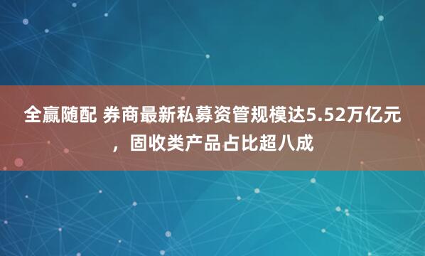 全赢随配 券商最新私募资管规模达5.52万亿元，固收类产品占比超八成