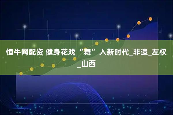 恒牛网配资 健身花戏 “舞” 入新时代_非遗_左权_山西