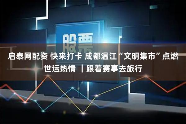 启泰网配资 快来打卡 成都温江“文明集市”点燃世运热情 ｜跟着赛事去旅行