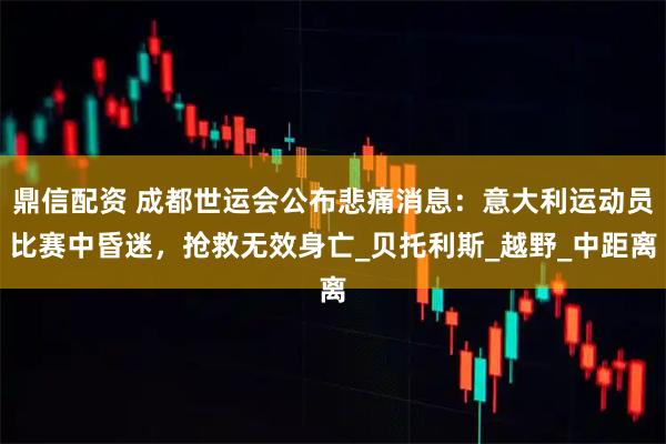 鼎信配资 成都世运会公布悲痛消息：意大利运动员比赛中昏迷，抢救无效身亡_贝托利斯_越野_中距离