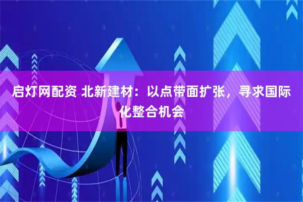 启灯网配资 北新建材：以点带面扩张，寻求国际化整合机会