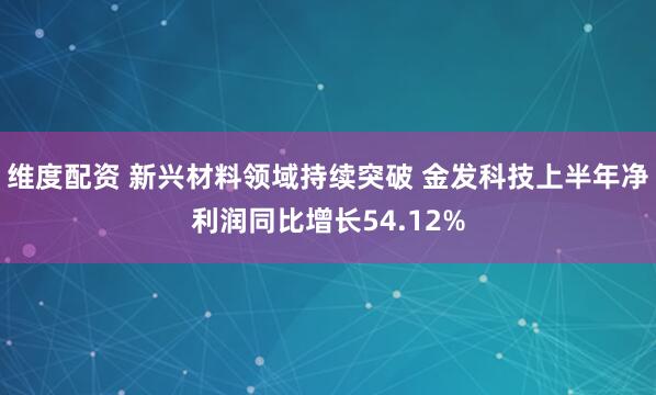 维度配资 新兴材料领域持续突破 金发科技上半年净利润同比增长54.12%