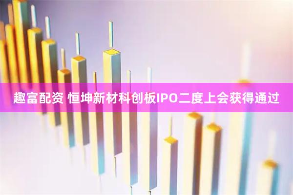 趣富配资 恒坤新材科创板IPO二度上会获得通过
