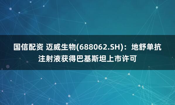 国信配资 迈威生物(688062.SH)：地舒单抗注射液获得巴基斯坦上市许可