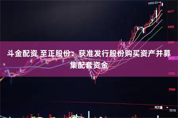 斗金配资 至正股份:获准发行股份购买资产并募集配套资金