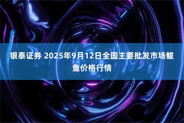 银泰证券 2025年9月12日全国主要批发市场鲅鱼价格行情