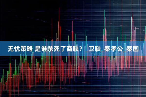 无忧策略 是谁杀死了商鞅？_卫鞅_秦孝公_秦国