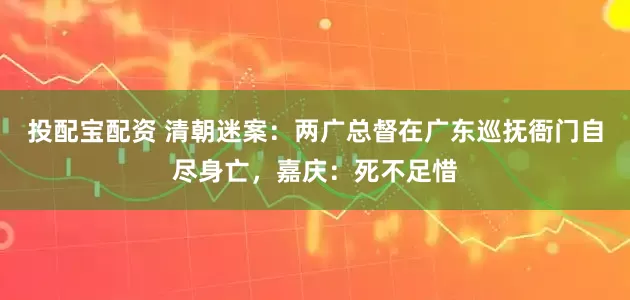 投配宝配资 清朝迷案：两广总督在广东巡抚衙门自尽身亡，嘉庆：死不足惜