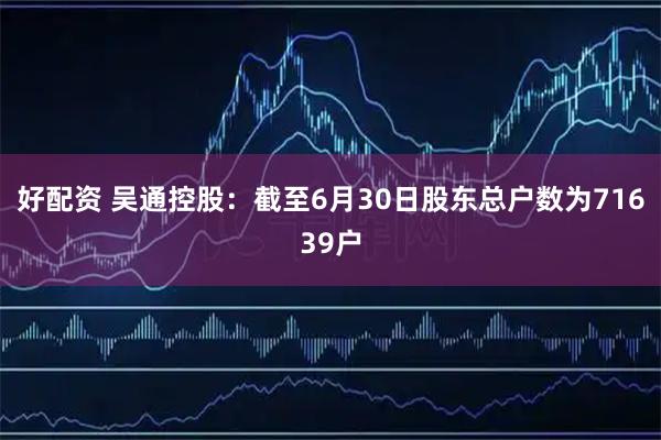 好配资 吴通控股：截至6月30日股东总户数为71639户