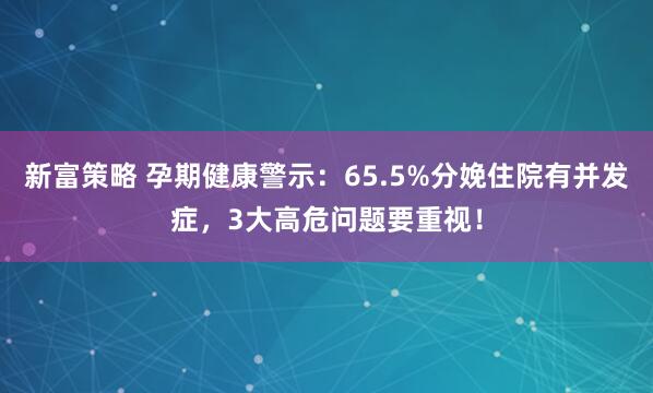 新富策略 孕期健康警示：65.5%分娩住院有并发症，3大高危问题要重视！