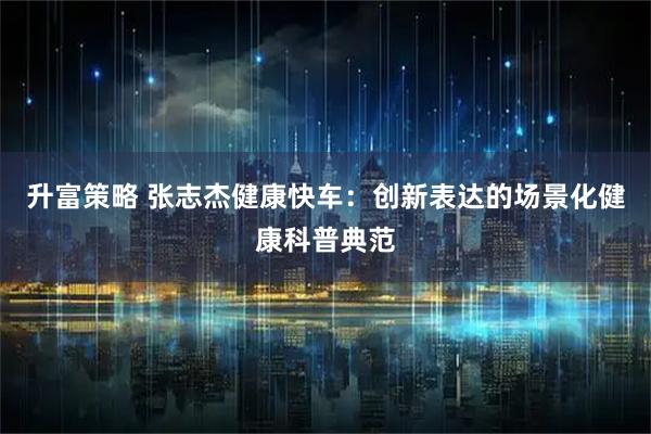 升富策略 张志杰健康快车：创新表达的场景化健康科普典范