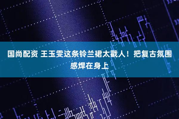 国尚配资 王玉雯这条铃兰裙太戳人！把复古氛围感焊在身上