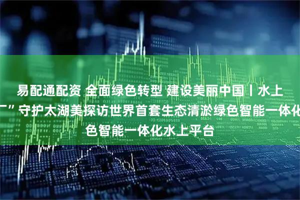 易配通配资 全面绿色转型 建设美丽中国丨水上“生态工厂”守护太湖美探访世界首套生态清淤绿色智能一体化水上平台