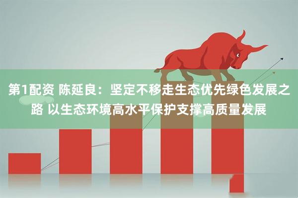 第1配资 陈延良：坚定不移走生态优先绿色发展之路 以生态环境高水平保护支撑高质量发展